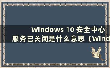 Windows 10 安全中心服务已关闭是什么意思（Windows 10 安全中心服务已关闭是什么意思）